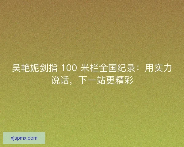 吴艳妮剑指 100 米栏全国纪录：用实力说话，下一站更精彩