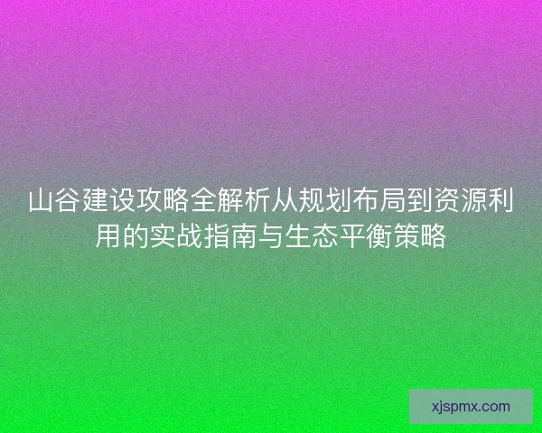 山谷建设攻略全解析从规划布局到资源利用的实战指南与生态平衡策略