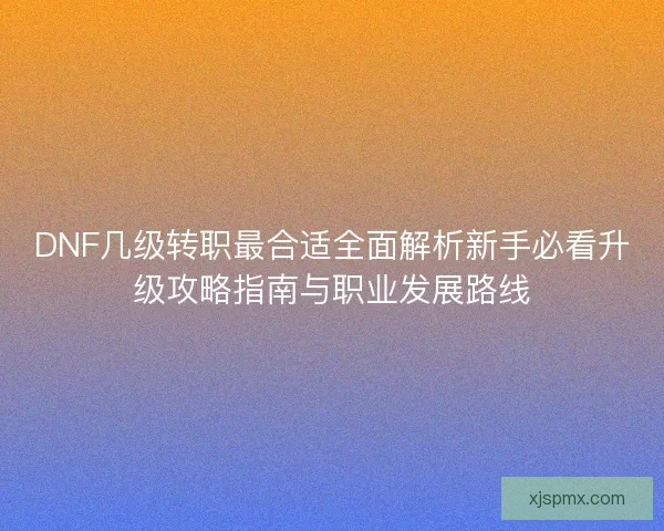 DNF几级转职最合适全面解析新手必看升级攻略指南与职业发展路线