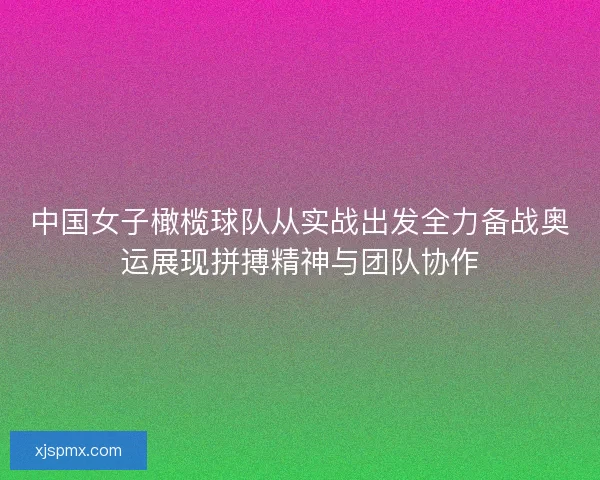 中国女子橄榄球队从实战出发全力备战奥运展现拼搏精神与团队协作