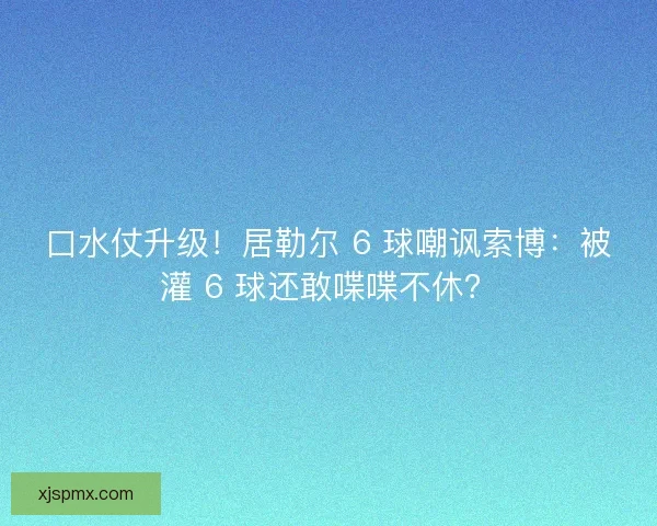 口水仗升级！居勒尔 6 球嘲讽索博：被灌 6 球还敢喋喋不休？