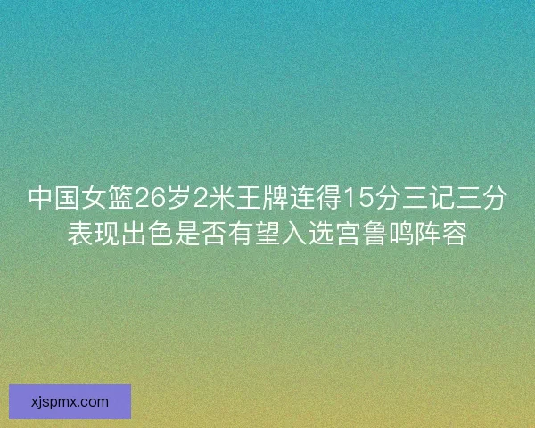 中国女篮26岁2米王牌连得15分三记三分表现出色是否有望入选宫鲁鸣阵容
