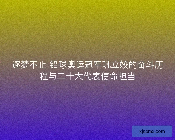 逐梦不止 铅球奥运冠军巩立姣的奋斗历程与二十大代表使命担当