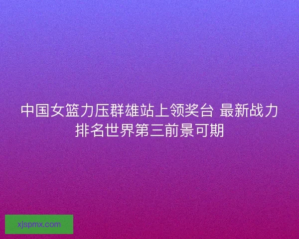 中国女篮力压群雄站上领奖台 最新战力排名世界第三前景可期
