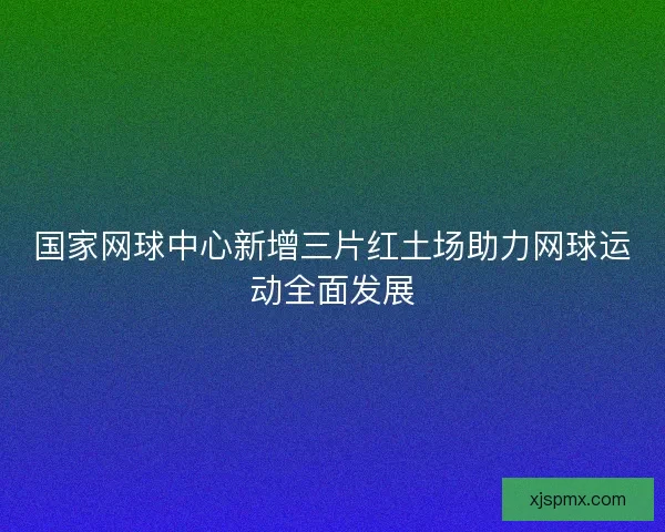 国家网球中心新增三片红土场助力网球运动全面发展