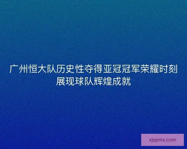 广州恒大队历史性夺得亚冠冠军荣耀时刻展现球队辉煌成就