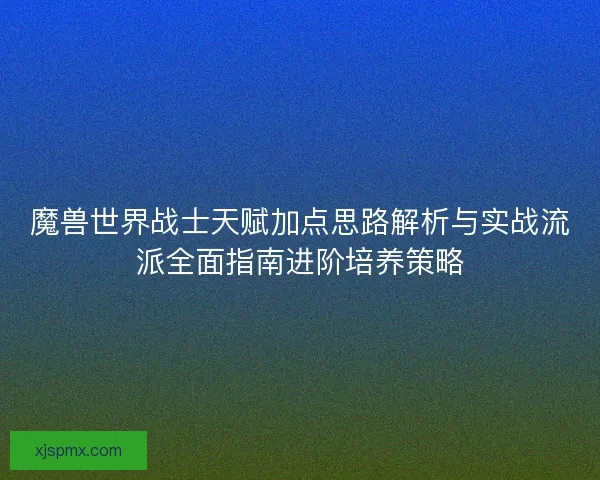 魔兽世界战士天赋加点思路解析与实战流派全面指南进阶培养策略
