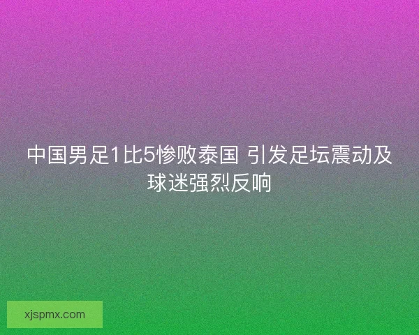 中国男足1比5惨败泰国 引发足坛震动及球迷强烈反响