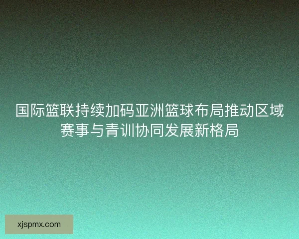 国际篮联持续加码亚洲篮球布局推动区域赛事与青训协同发展新格局